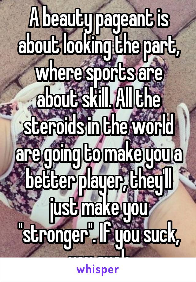 A beauty pageant is about looking the part, where sports are about skill. All the steroids in the world are going to make you a better player, they'll just make you "stronger". If you suck, you suck