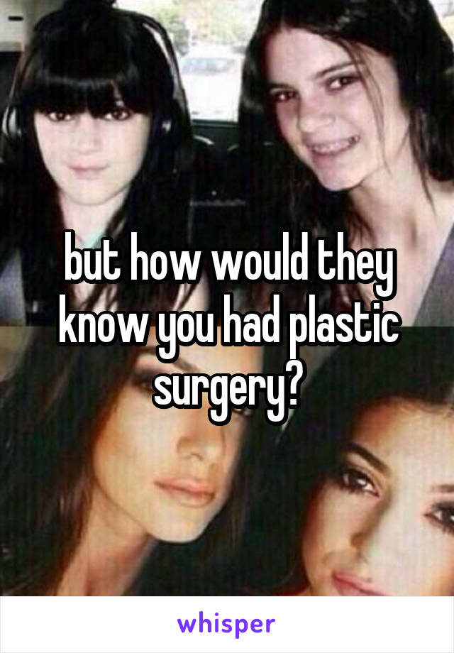 but how would they know you had plastic surgery?