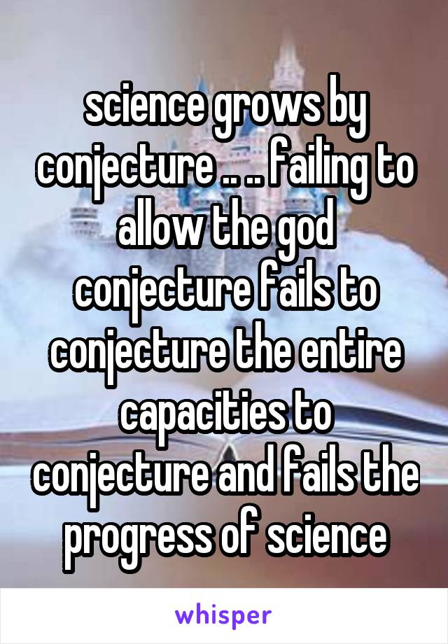 science grows by conjecture .. .. failing to allow the god conjecture fails to conjecture the entire capacities to conjecture and fails the progress of science