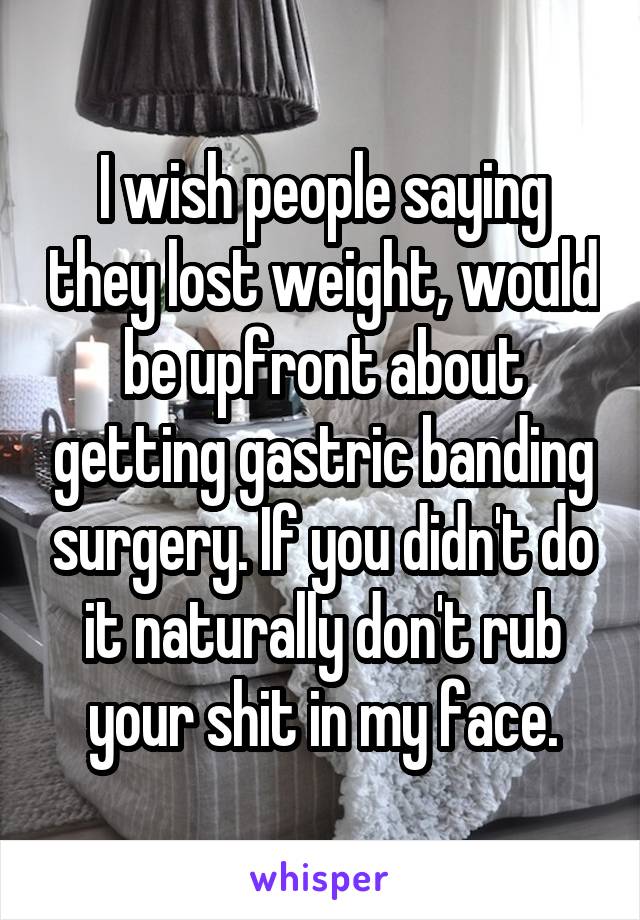 I wish people saying they lost weight, would be upfront about getting gastric banding surgery. If you didn't do it naturally don't rub your shit in my face.