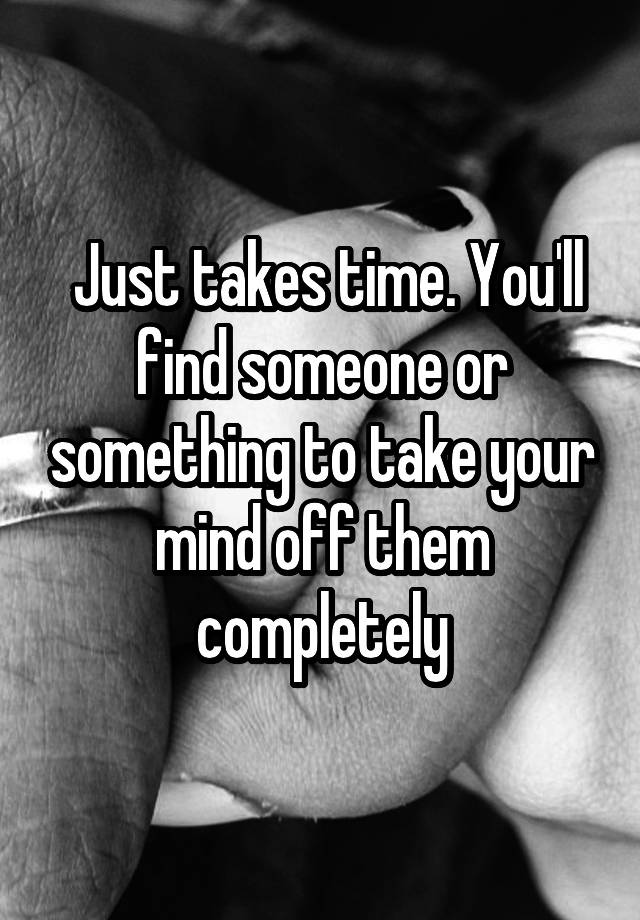 Just Takes Time You Ll Find Someone Or Something To Take Your Mind Off Them Completely