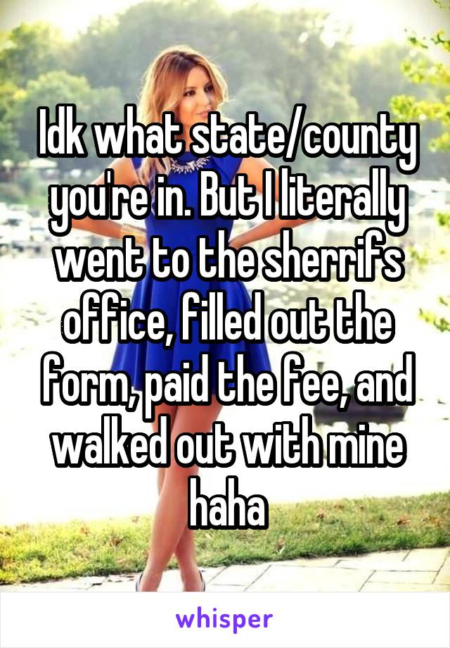 Idk what state/county you're in. But I literally went to the sherrifs office, filled out the form, paid the fee, and walked out with mine haha