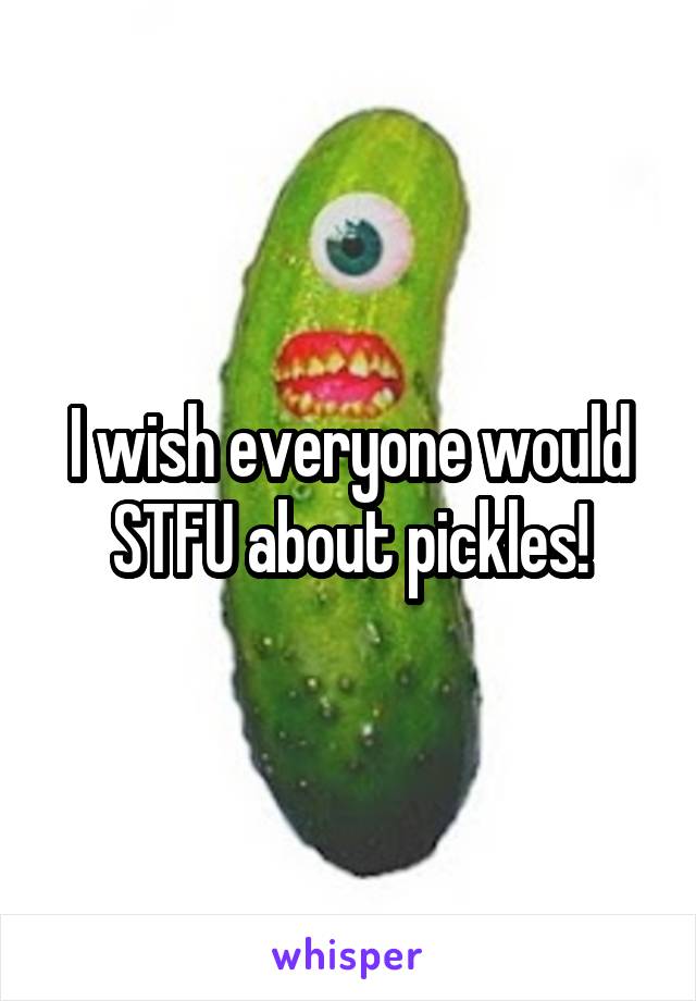 I wish everyone would STFU about pickles!