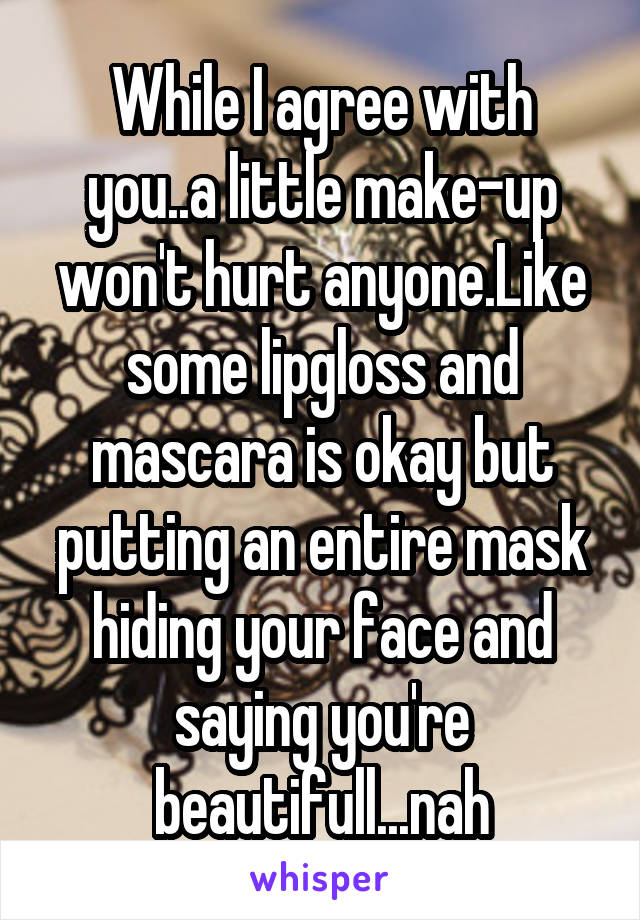 While I agree with you..a little make-up won't hurt anyone.Like some lipgloss and mascara is okay but putting an entire mask hiding your face and saying you're beautifull...nah