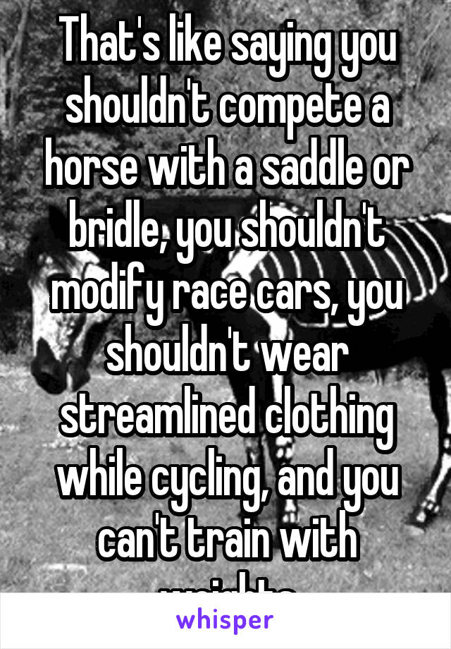 That's like saying you shouldn't compete a horse with a saddle or bridle, you shouldn't modify race cars, you shouldn't wear streamlined clothing while cycling, and you can't train with weights