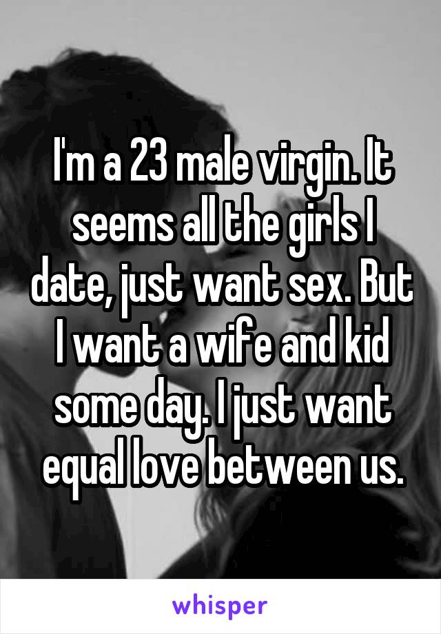 I'm a 23 male virgin. It seems all the girls I date, just want sex. But I want a wife and kid some day. I just want equal love between us.