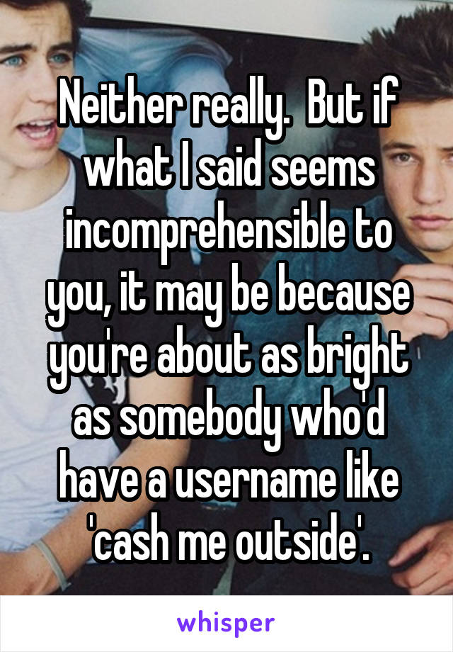 Neither really.  But if what I said seems incomprehensible to you, it may be because you're about as bright as somebody who'd have a username like 'cash me outside'.