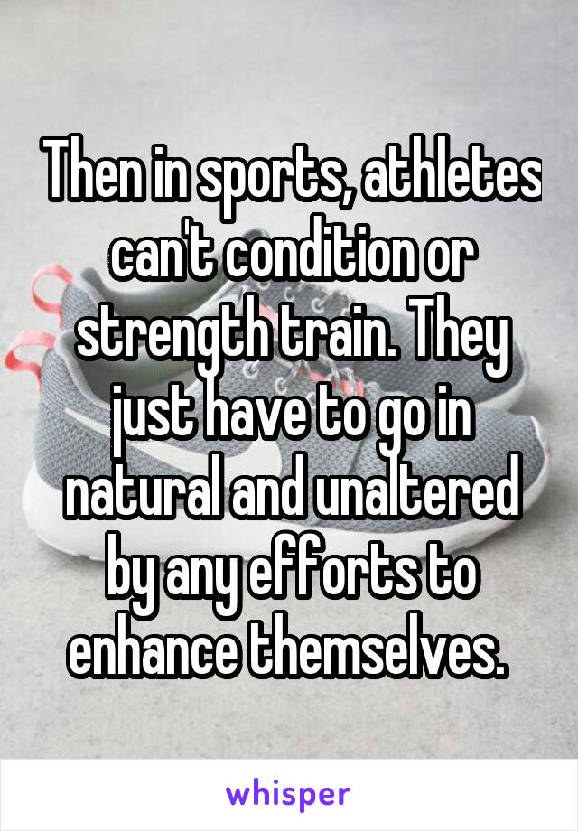 Then in sports, athletes can't condition or strength train. They just have to go in natural and unaltered by any efforts to enhance themselves. 