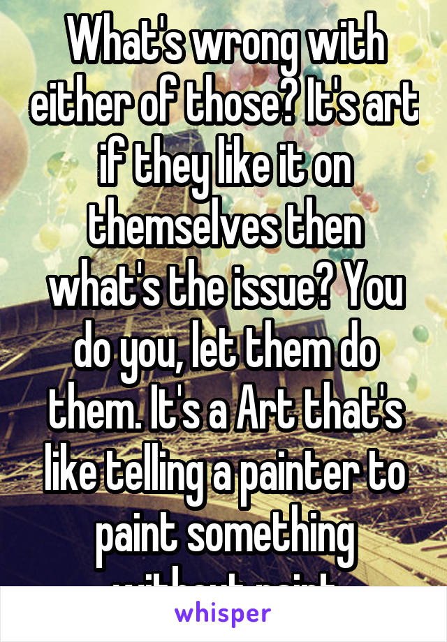 What's wrong with either of those? It's art if they like it on themselves then what's the issue? You do you, let them do them. It's a Art that's like telling a painter to paint something without paint