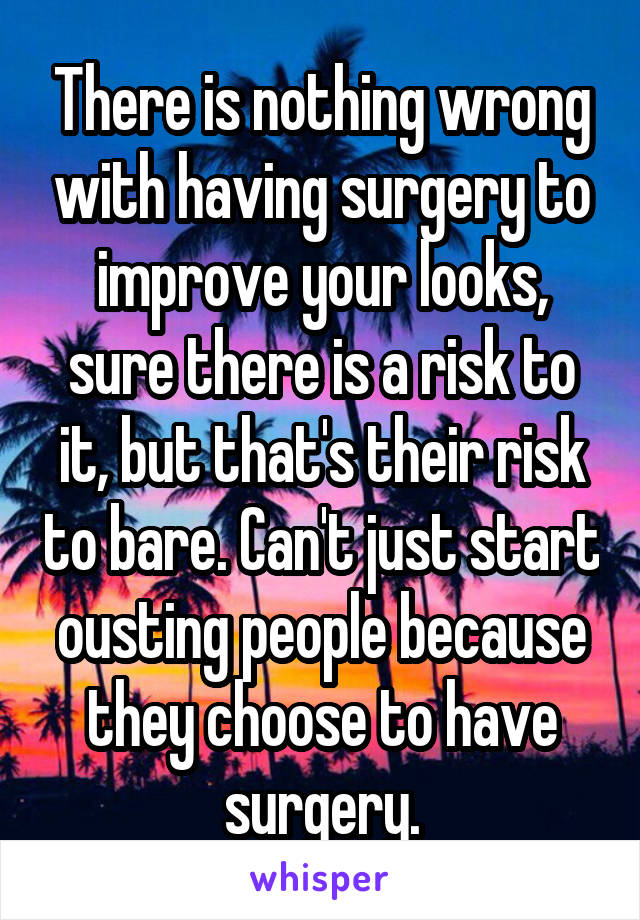 There is nothing wrong with having surgery to improve your looks, sure there is a risk to it, but that's their risk to bare. Can't just start ousting people because they choose to have surgery.