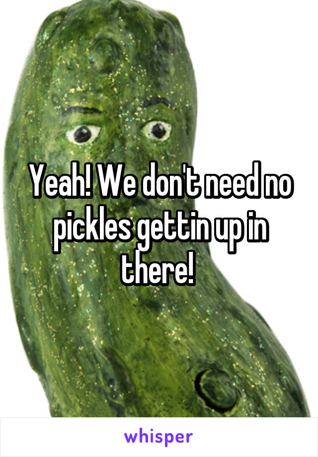 Yeah! We don't need no pickles gettin up in there! 