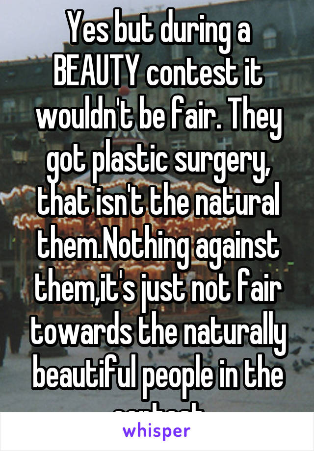 Yes but during a BEAUTY contest it wouldn't be fair. They got plastic surgery, that isn't the natural them.Nothing against them,it's just not fair towards the naturally beautiful people in the contest