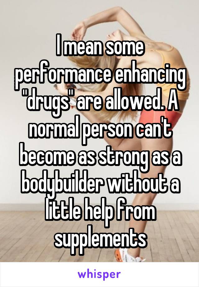 I mean some performance enhancing "drugs" are allowed. A normal person can't become as strong as a bodybuilder without a little help from supplements