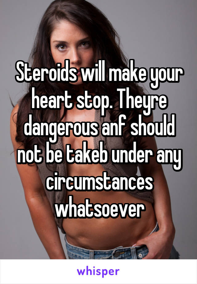 Steroids will make your heart stop. Theyre dangerous anf should not be takeb under any circumstances whatsoever