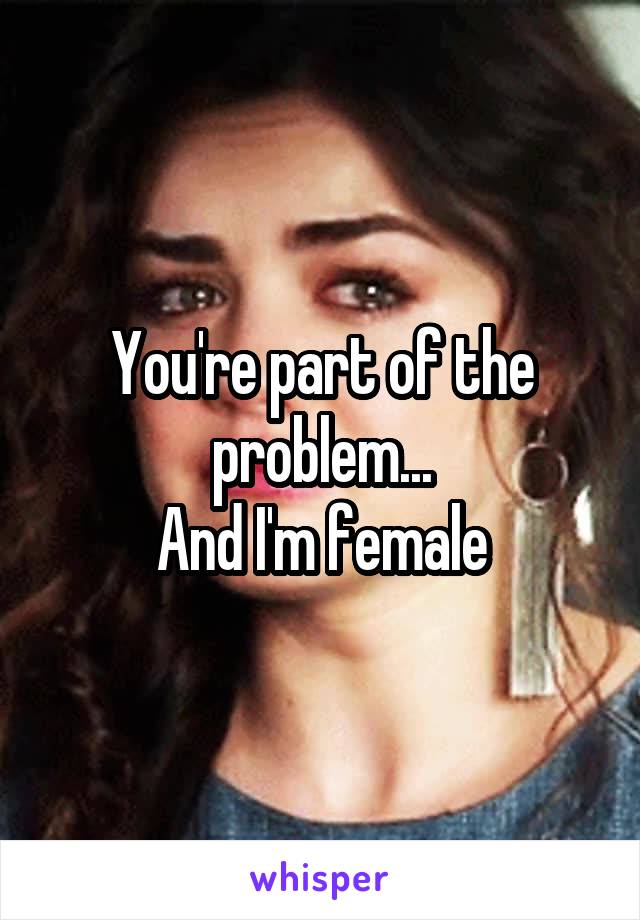 You're part of the problem...
And I'm female