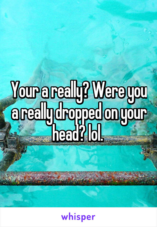 Your a really? Were you a really dropped on your head? lol. 