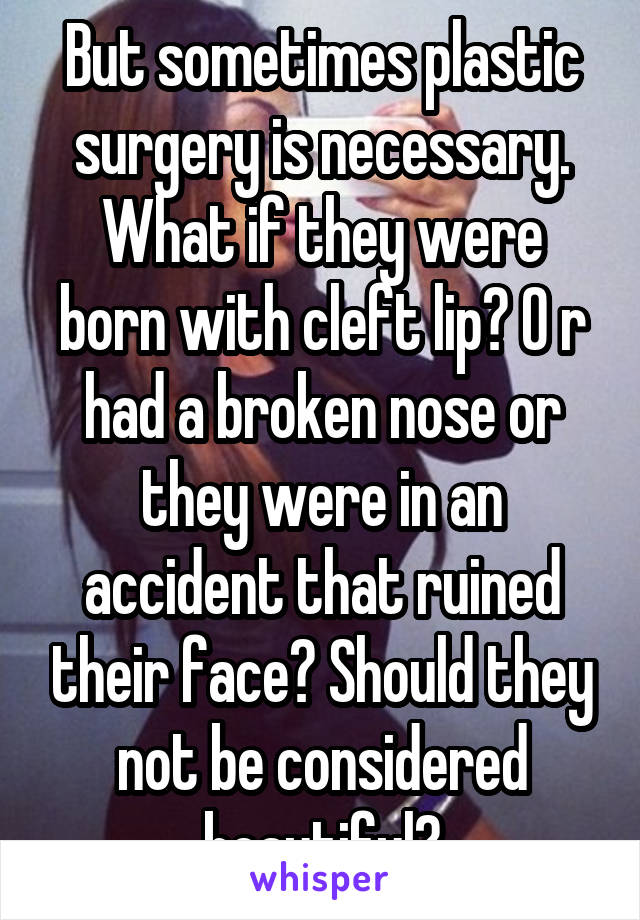 But sometimes plastic surgery is necessary. What if they were born with cleft lip? O r had a broken nose or they were in an accident that ruined their face? Should they not be considered beautiful?