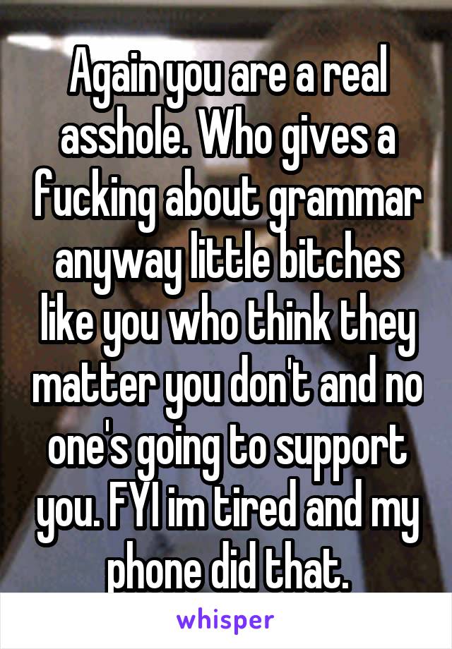 Again you are a real asshole. Who gives a fucking about grammar anyway little bitches like you who think they matter you don't and no one's going to support you. FYI im tired and my phone did that.