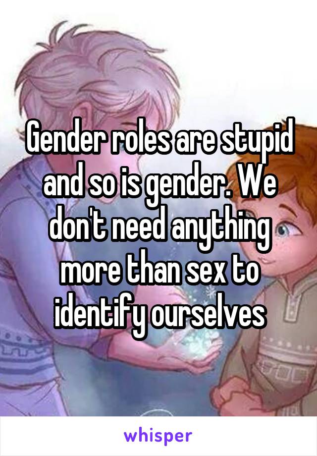 Gender roles are stupid and so is gender. We don't need anything more than sex to identify ourselves