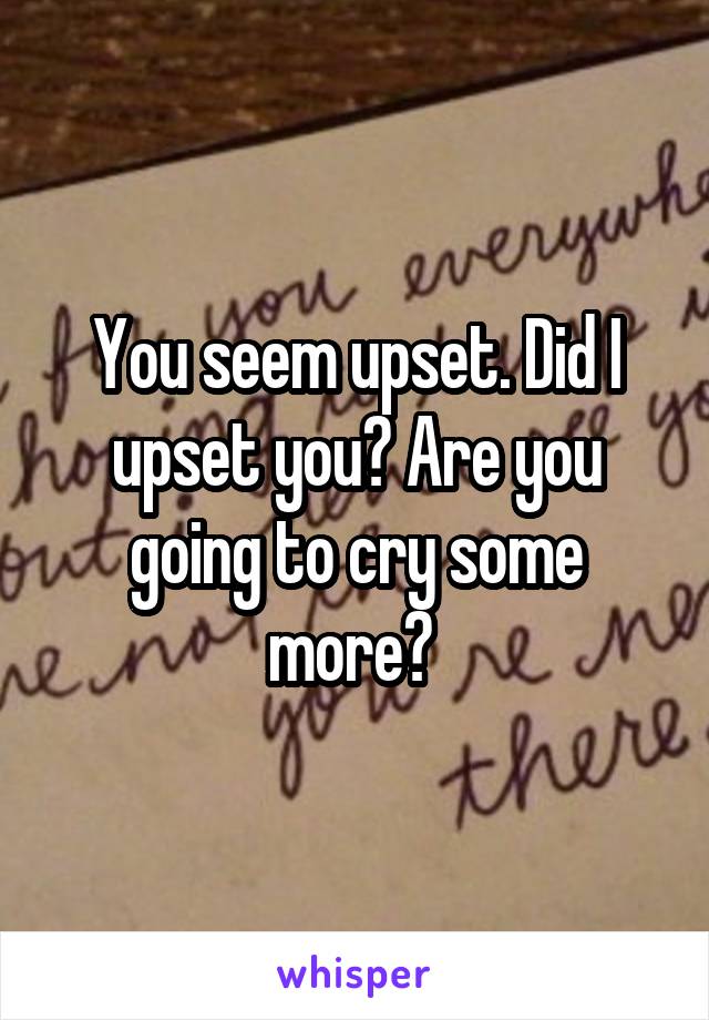 You seem upset. Did I upset you? Are you going to cry some more? 