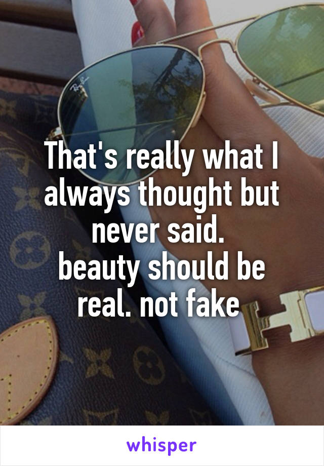 That's really what I always thought but never said. 
beauty should be real. not fake 