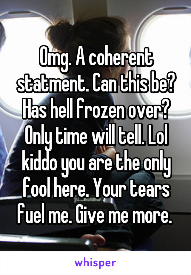 Omg. A coherent statment. Can this be? Has hell frozen over? Only time will tell. Lol kiddo you are the only fool here. Your tears fuel me. Give me more. 