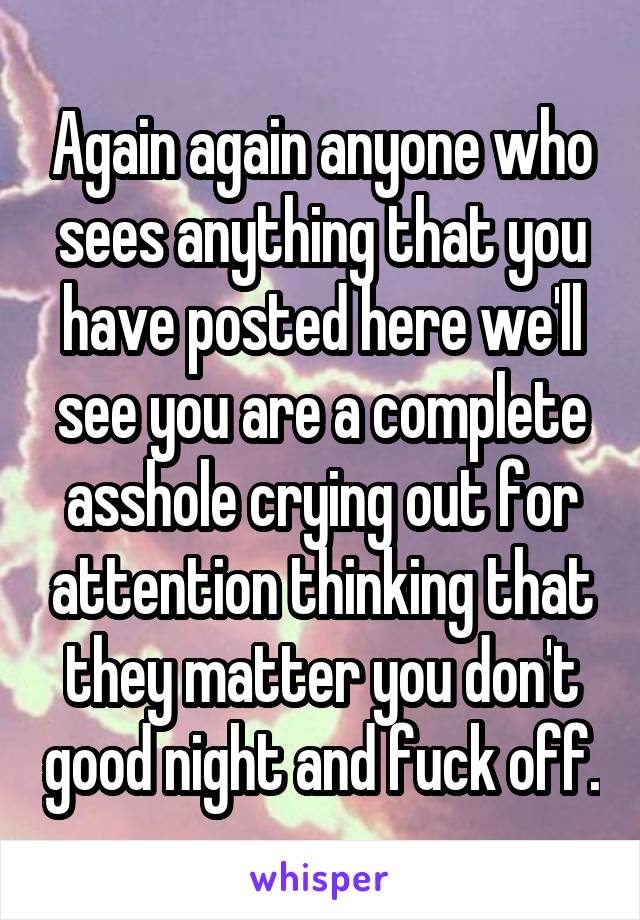 Again again anyone who sees anything that you have posted here we'll see you are a complete asshole crying out for attention thinking that they matter you don't good night and fuck off.