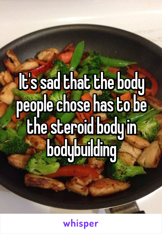 It's sad that the body people chose has to be the steroid body in bodybuilding