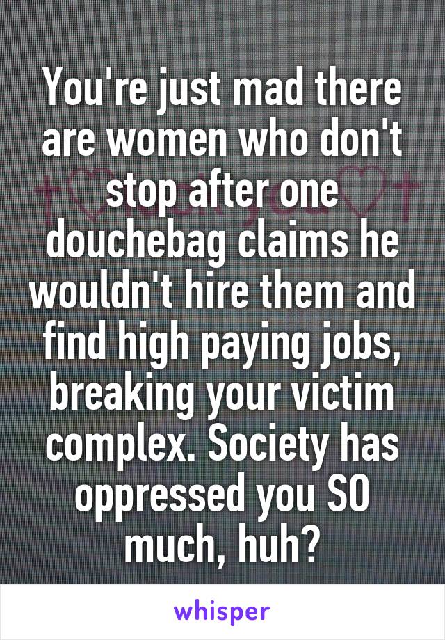 You're just mad there are women who don't stop after one douchebag claims he wouldn't hire them and find high paying jobs, breaking your victim complex. Society has oppressed you SO much, huh?