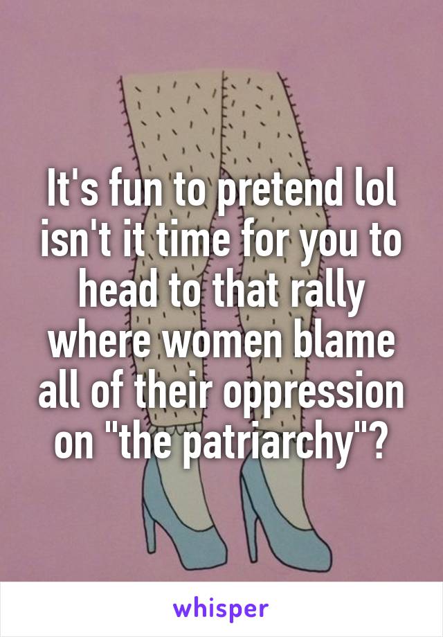 It's fun to pretend lol isn't it time for you to head to that rally where women blame all of their oppression on "the patriarchy"?