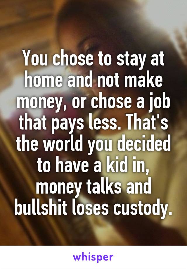 You chose to stay at home and not make money, or chose a job that pays less. That's the world you decided to have a kid in, money talks and bullshit loses custody.