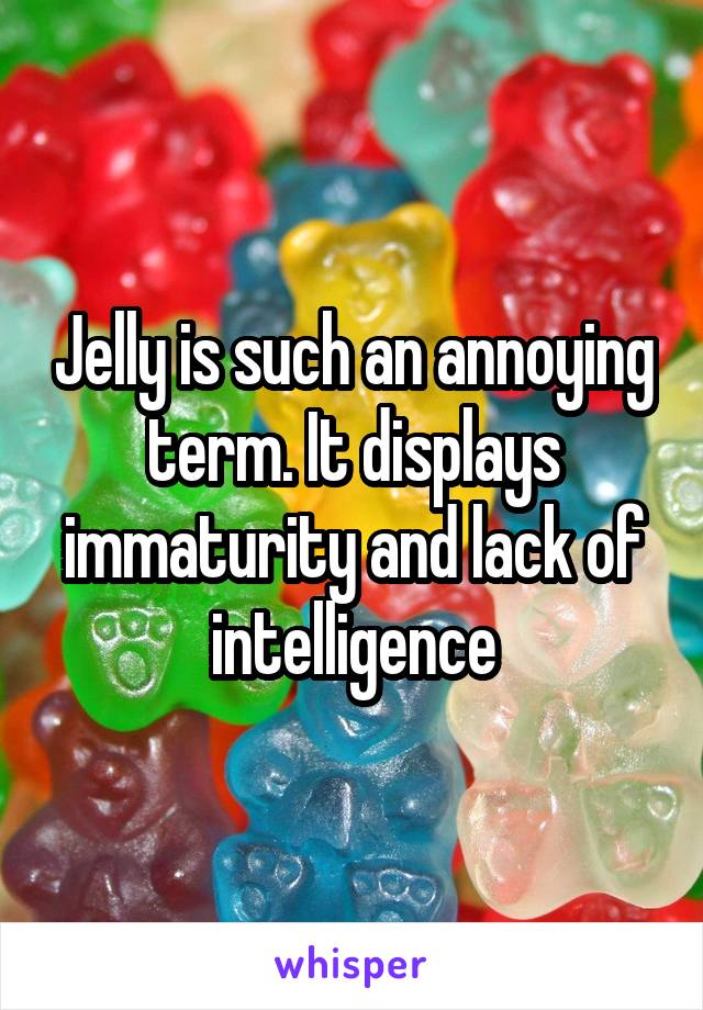 Jelly is such an annoying term. It displays immaturity and lack of intelligence