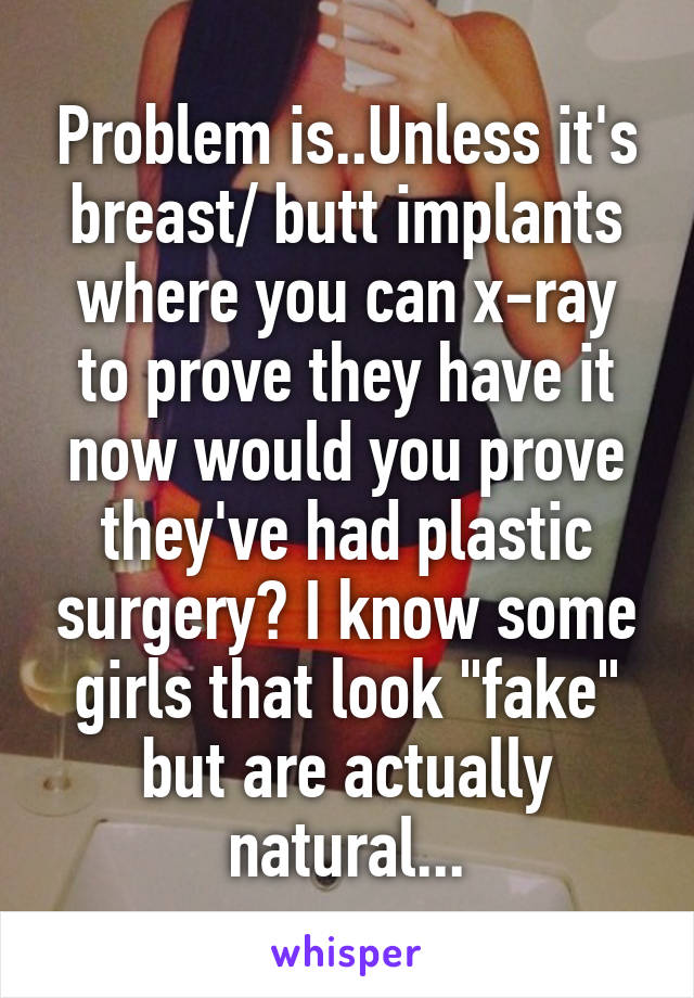 Problem is..Unless it's breast/ butt implants where you can x-ray to prove they have it now would you prove they've had plastic surgery? I know some girls that look "fake" but are actually natural...