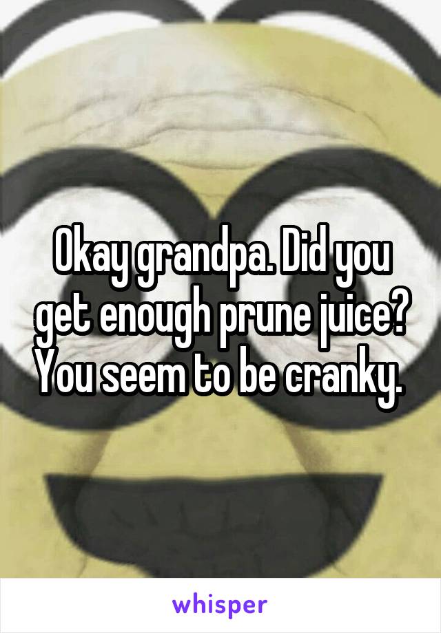 Okay grandpa. Did you get enough prune juice? You seem to be cranky. 