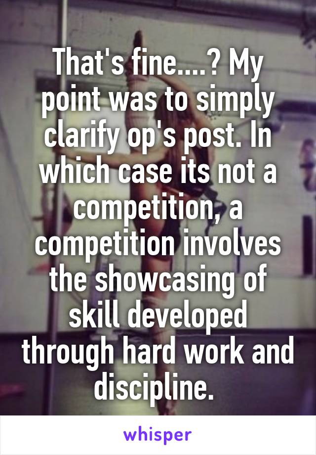 That's fine....? My point was to simply clarify op's post. In which case its not a competition, a competition involves the showcasing of skill developed through hard work and discipline. 