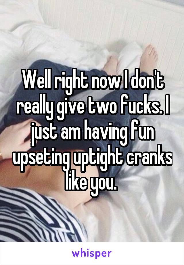 Well right now I don't really give two fucks. I just am having fun upseting uptight cranks like you. 