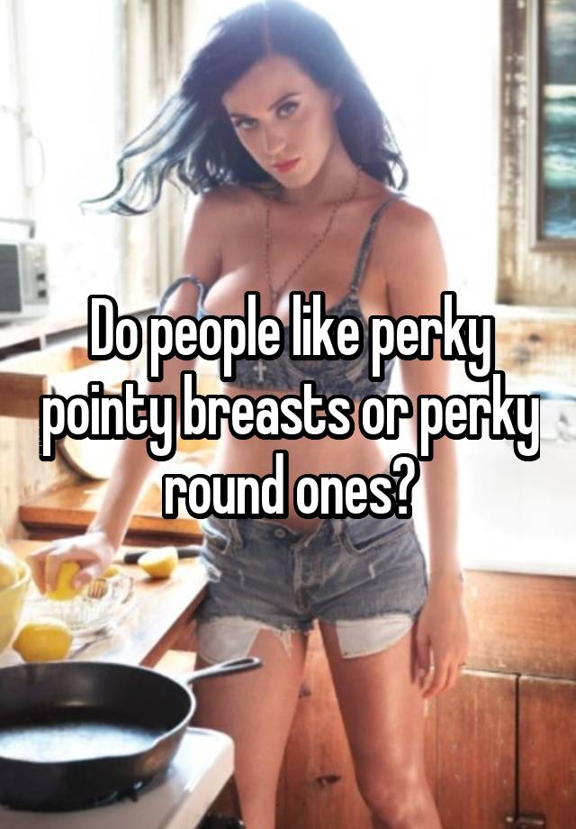 Do people like perky pointy breasts or perky round ones?