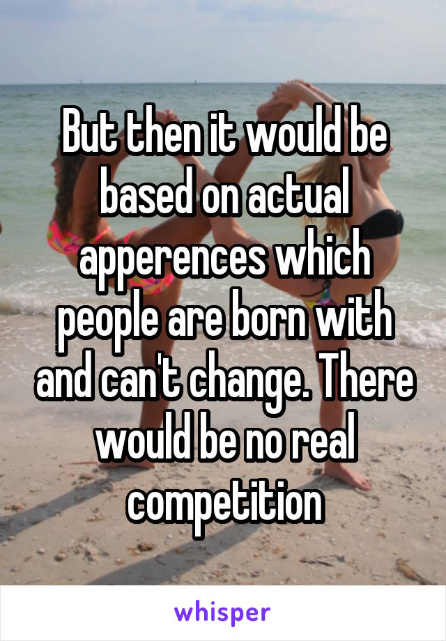 But then it would be based on actual apperences which people are born with and can't change. There would be no real competition