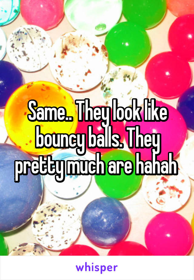 Same.. They look like bouncy balls. They pretty much are hahah 