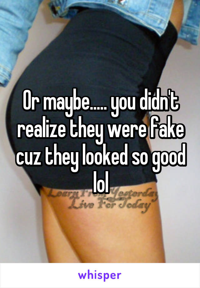 Or maybe..... you didn't realize they were fake cuz they looked so good lol