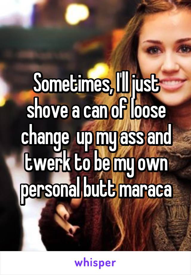 Sometimes, I'll just shove a can of loose change  up my ass and twerk to be my own personal butt maraca