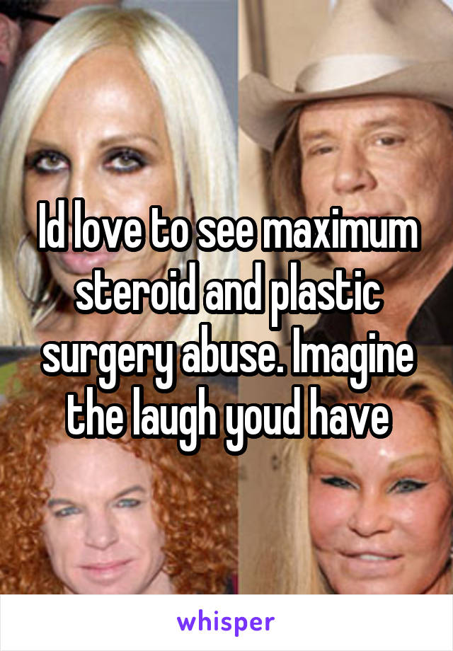 Id love to see maximum steroid and plastic surgery abuse. Imagine the laugh youd have