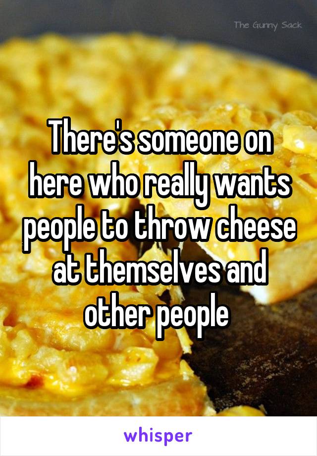 There's someone on here who really wants people to throw cheese at themselves and other people 