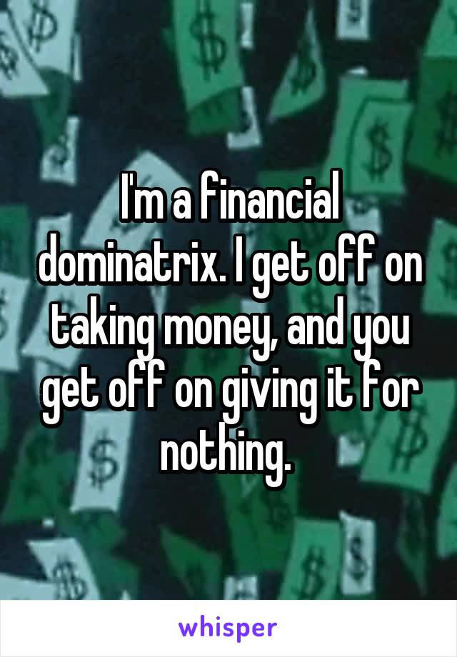 I'm a financial dominatrix. I get off on taking money, and you get off on giving it for nothing. 