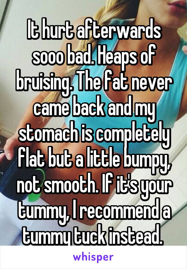 It hurt afterwards sooo bad. Heaps of bruising. The fat never came back and my stomach is completely flat but a little bumpy, not smooth. If it's your tummy, I recommend a tummy tuck instead. 