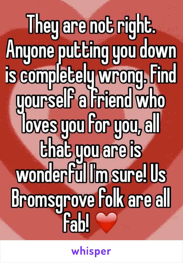 They are not right. Anyone putting you down is completely wrong. Find yourself a friend who loves you for you, all that you are is wonderful I'm sure! Us Bromsgrove folk are all fab! ❤️