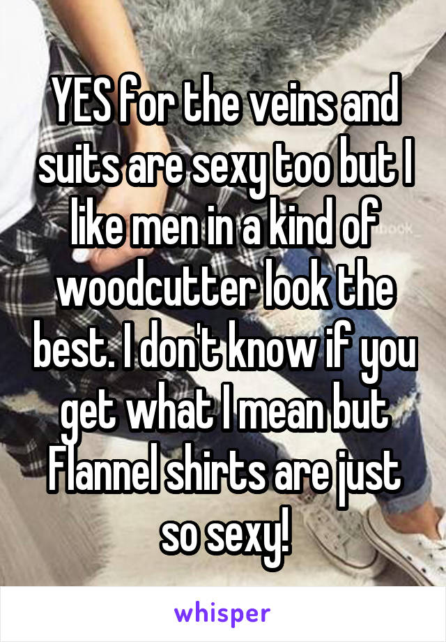 YES for the veins and suits are sexy too but I like men in a kind of woodcutter look the best. I don't know if you get what I mean but Flannel shirts are just so sexy!