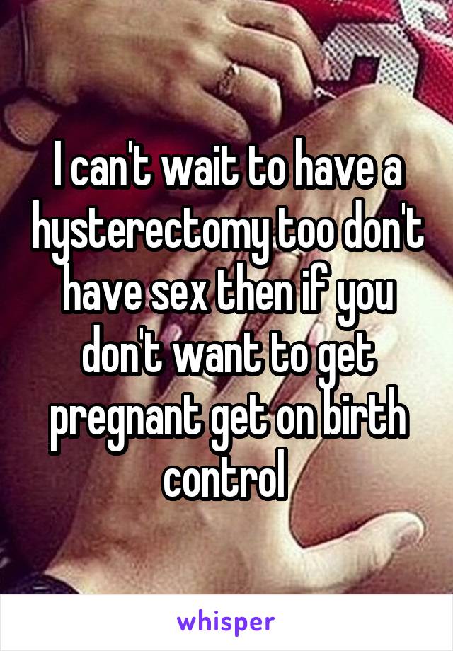 I can't wait to have a hysterectomy too don't have sex then if you don't want to get pregnant get on birth control 