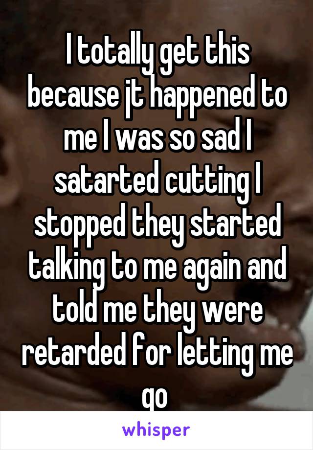 I totally get this because jt happened to me I was so sad I satarted cutting I stopped they started talking to me again and told me they were retarded for letting me go 