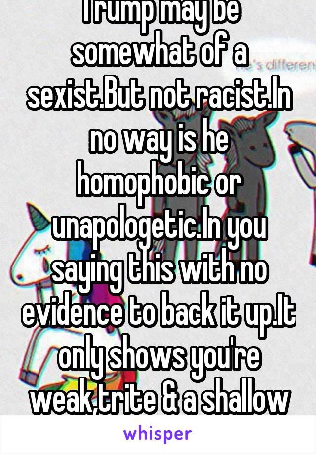 Trump may be somewhat of a sexist.But not racist.In no way is he homophobic or unapologetic.In you saying this with no evidence to back it up.It only shows you're weak,trite & a shallow individual.